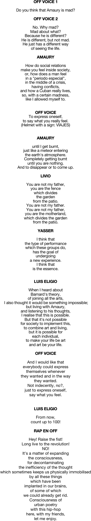 OFF VOICE 1

Do you think that Amaury is mad? 

OFF VOICE 2

No. Why mad? 
Mad about what? 
Because he is different? 
He is different, but not mad. 
He just has a different way 
of seeing the life.

AMAURY

How do social relations 
make you feel inside society, 
or, how does a man feel 
in a "periodo especial", 
in the middle of a crisis, 
having conflicts, 
and how a Cuban really lives, 
so, with a certain madness, 
like I allowed myself to.


OFF VOICE
To express oneself, 
to say what you really feel.
(Helmet with a sign: VIAJES)


AMAURY

until I get burnt, 
just like a meteor entering 
the earth's atmosphere. 
Completely getting burnt 
until you are nothing. 
And to disappear or to come up.

LIVIO

You are not my father, 
you are the fence 
which divides 
the garden 
from the patio. 
You are not my father. 
You are not my father, 
you are the motherland, 
which divides the garden 
from the patio.

YASSER    

I think that 
the type of performance 
which these groups do, 
has the goal of 
undergoing 
a new experience. 
I think that 
is the essence. 


LUIS ELIGIO

When I heard about 
Barnard's theory, 
of joining all the arts,
 I also thought it would be something impossible; 
but living with Amaury, 
and listening to his thoughts, 
I realise that this is possible. 
But that it's not possible 
for society to implement this, 
to combine art and living, 
but it is possible for 
each individual, 
to make your life be art 
and art be your life.

OFF VOICE 

And I would like that 
everybody could express 
themselves whenever 
they wanted and in the way 
they wanted. 
Not indecently, no?, 
just to express oneself, 
say what you feel. 


LUIS ELIGIO

From now, 
count up to 100!

RAP EN OFF

Hey! Raise the fist! 
Long live to the revolution! 
NO!
It’s a matter of expanding 
the consciousness,
for decontaminating 
the inefficiency of the thought
which sometimes keeps us physically immobilised
by all these things 
which have been 
implanted in our brains,
of some of which 
we could already get rid.
Consciousness of 
urban poetry 
with this hip-hop
here, with my friends, 
let me enjoy.


